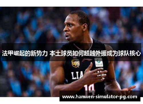 法甲崛起的新势力 本土球员如何超越外援成为球队核心 法甲崛起的新势力 本土球员如何超越外援成为球队核心