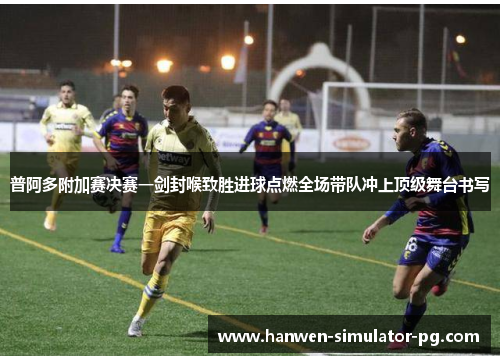普阿多附加赛决赛一剑封喉致胜进球点燃全场带队冲上顶级舞台书写