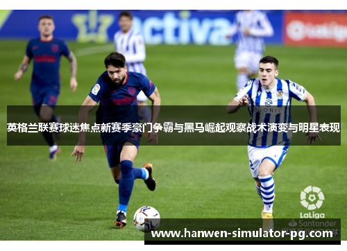 英格兰联赛球迷焦点新赛季豪门争霸与黑马崛起观察战术演变与明星表现