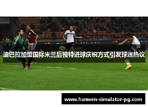 迪巴拉加盟国际米兰后独特进球庆祝方式引发球迷热议